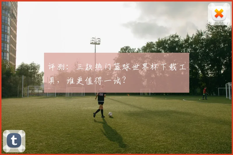 评测：三款热门篮球世界杯下载工具，谁更值得一试？